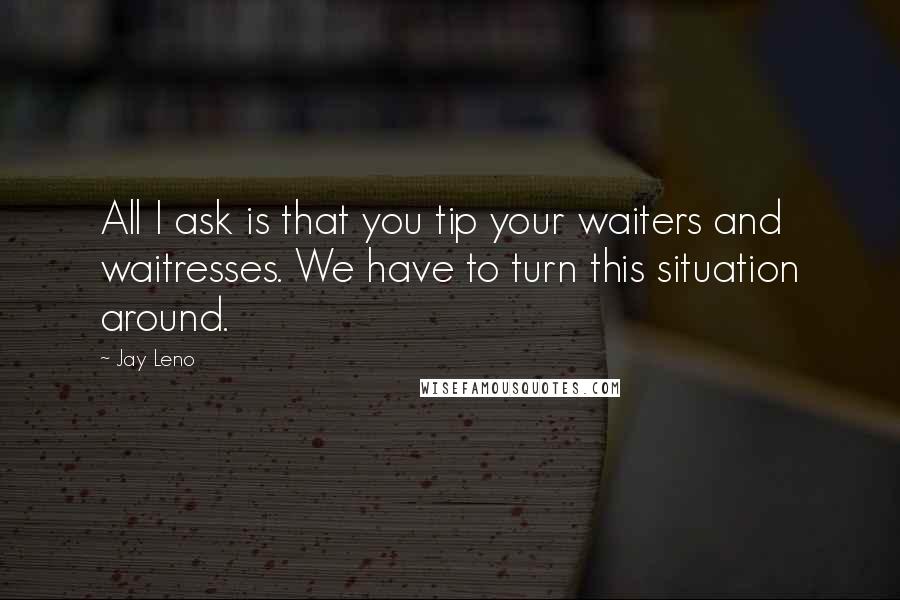 Jay Leno Quotes: All I ask is that you tip your waiters and waitresses. We have to turn this situation around.