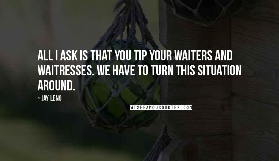 Jay Leno Quotes: All I ask is that you tip your waiters and waitresses. We have to turn this situation around.