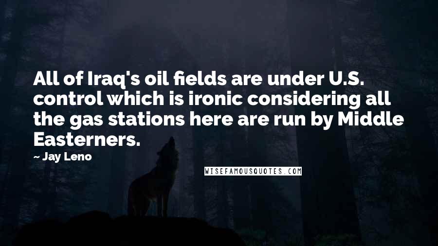Jay Leno Quotes: All of Iraq's oil fields are under U.S. control which is ironic considering all the gas stations here are run by Middle Easterners.