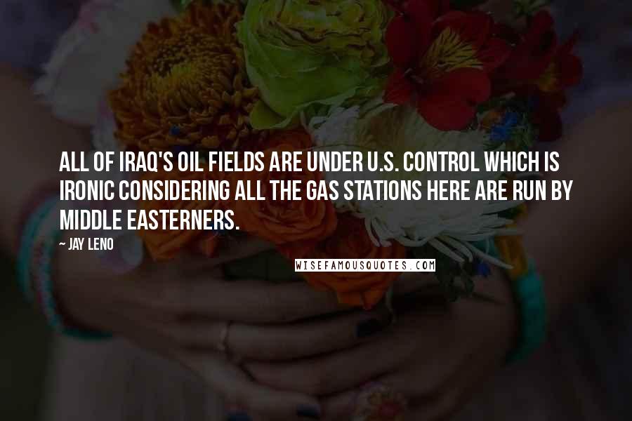 Jay Leno Quotes: All of Iraq's oil fields are under U.S. control which is ironic considering all the gas stations here are run by Middle Easterners.
