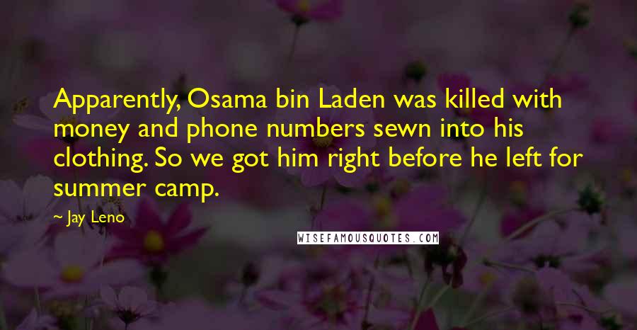Jay Leno Quotes: Apparently, Osama bin Laden was killed with money and phone numbers sewn into his clothing. So we got him right before he left for summer camp.
