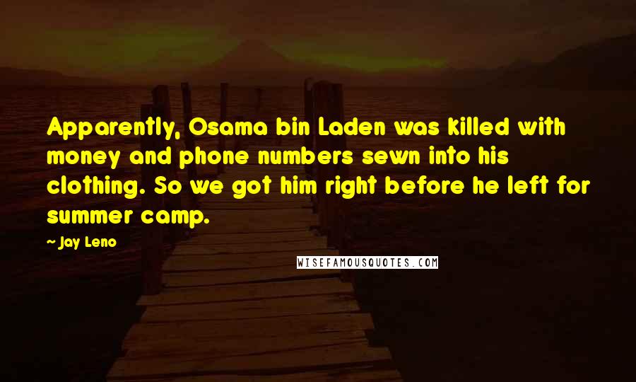 Jay Leno Quotes: Apparently, Osama bin Laden was killed with money and phone numbers sewn into his clothing. So we got him right before he left for summer camp.