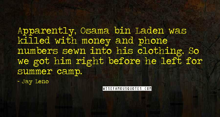 Jay Leno Quotes: Apparently, Osama bin Laden was killed with money and phone numbers sewn into his clothing. So we got him right before he left for summer camp.