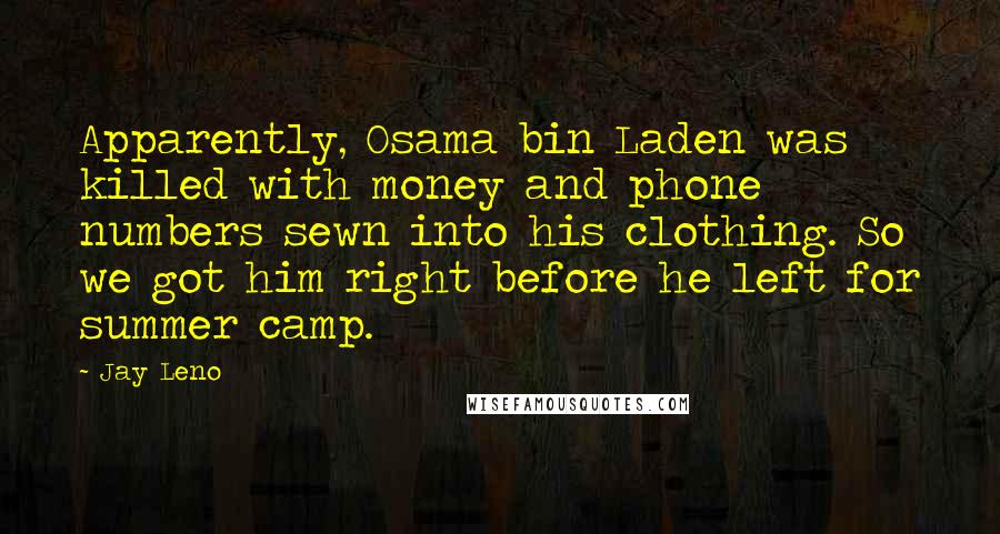 Jay Leno Quotes: Apparently, Osama bin Laden was killed with money and phone numbers sewn into his clothing. So we got him right before he left for summer camp.