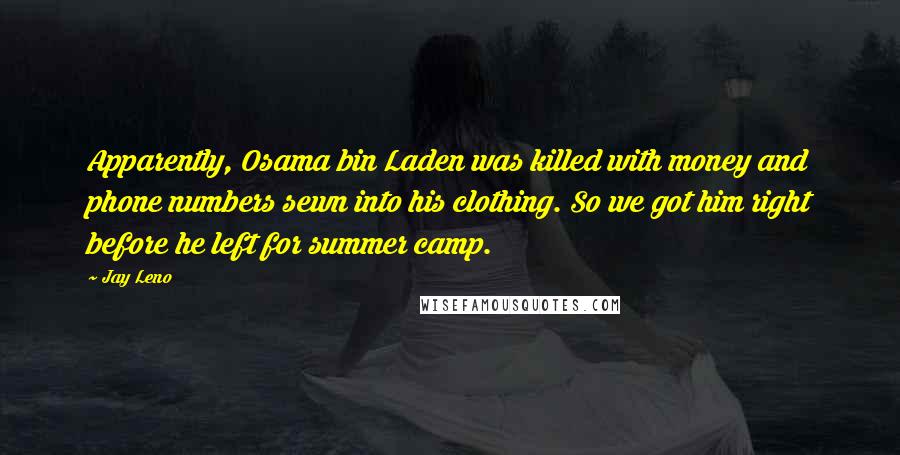 Jay Leno Quotes: Apparently, Osama bin Laden was killed with money and phone numbers sewn into his clothing. So we got him right before he left for summer camp.