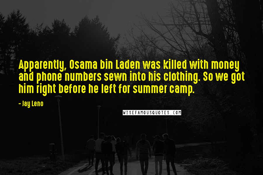 Jay Leno Quotes: Apparently, Osama bin Laden was killed with money and phone numbers sewn into his clothing. So we got him right before he left for summer camp.