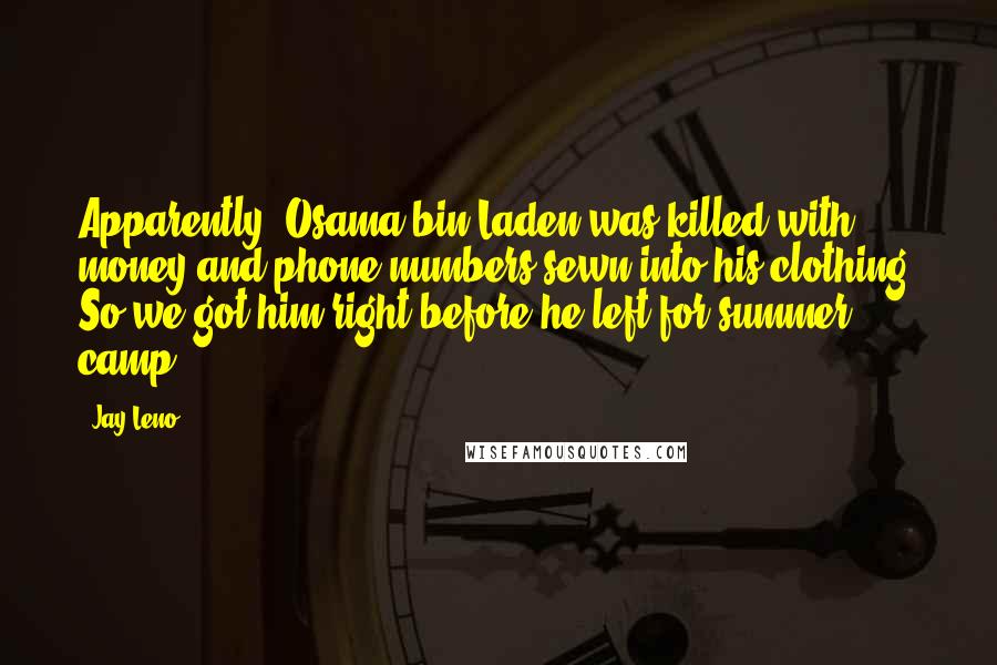 Jay Leno Quotes: Apparently, Osama bin Laden was killed with money and phone numbers sewn into his clothing. So we got him right before he left for summer camp.