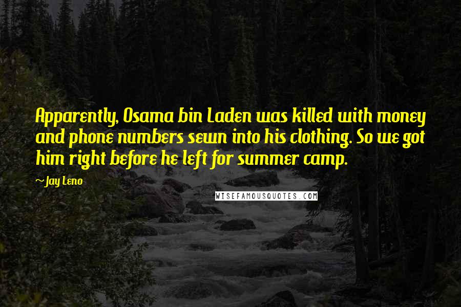 Jay Leno Quotes: Apparently, Osama bin Laden was killed with money and phone numbers sewn into his clothing. So we got him right before he left for summer camp.