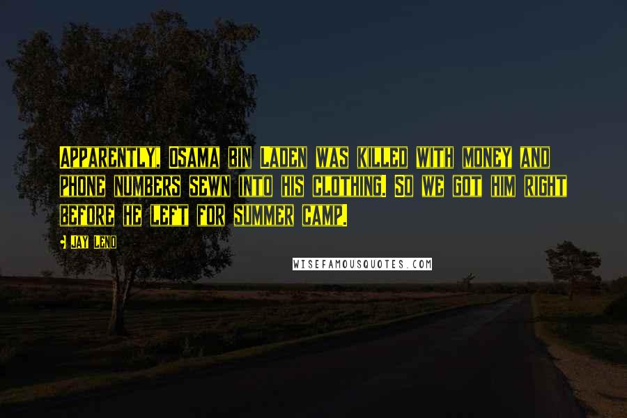 Jay Leno Quotes: Apparently, Osama bin Laden was killed with money and phone numbers sewn into his clothing. So we got him right before he left for summer camp.