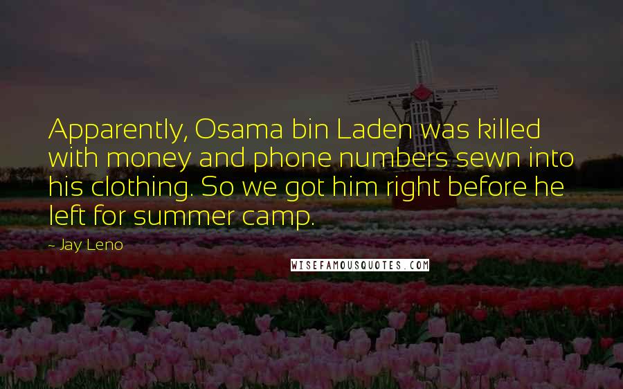 Jay Leno Quotes: Apparently, Osama bin Laden was killed with money and phone numbers sewn into his clothing. So we got him right before he left for summer camp.