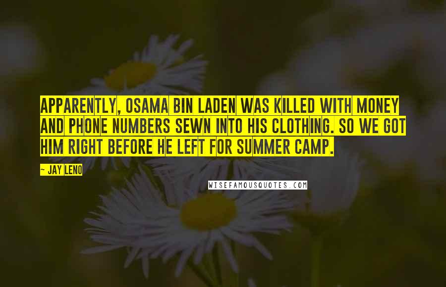 Jay Leno Quotes: Apparently, Osama bin Laden was killed with money and phone numbers sewn into his clothing. So we got him right before he left for summer camp.