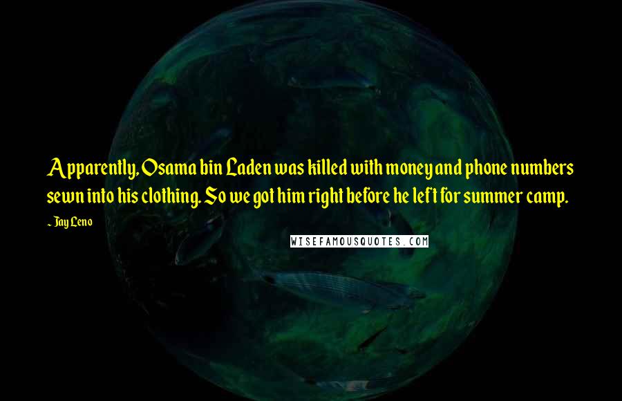 Jay Leno Quotes: Apparently, Osama bin Laden was killed with money and phone numbers sewn into his clothing. So we got him right before he left for summer camp.