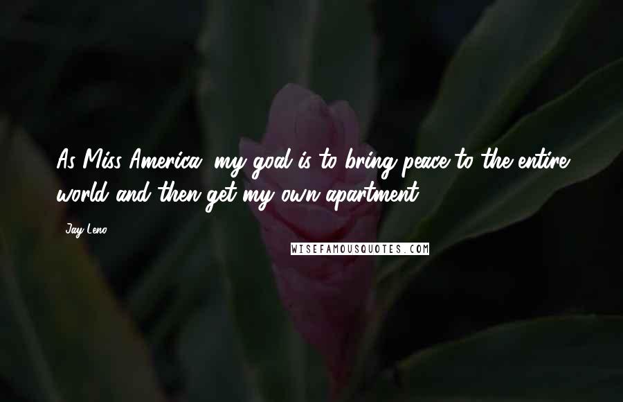 Jay Leno Quotes: As Miss America, my goal is to bring peace to the entire world and then get my own apartment.