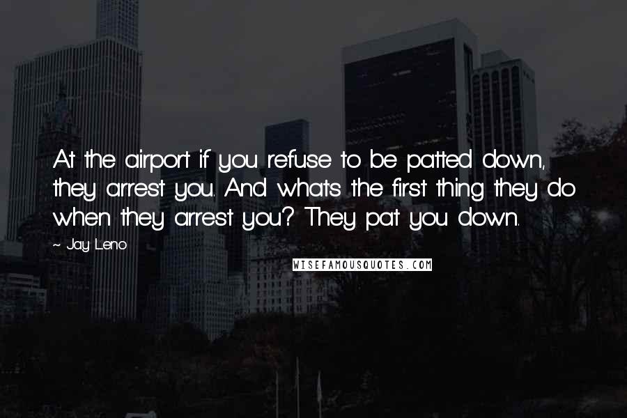 Jay Leno Quotes: At the airport if you refuse to be patted down, they arrest you. And what's the first thing they do when they arrest you? They pat you down.