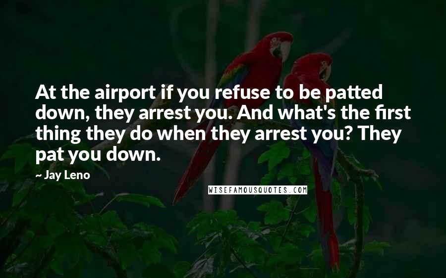 Jay Leno Quotes: At the airport if you refuse to be patted down, they arrest you. And what's the first thing they do when they arrest you? They pat you down.