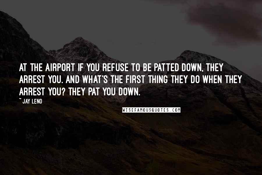 Jay Leno Quotes: At the airport if you refuse to be patted down, they arrest you. And what's the first thing they do when they arrest you? They pat you down.