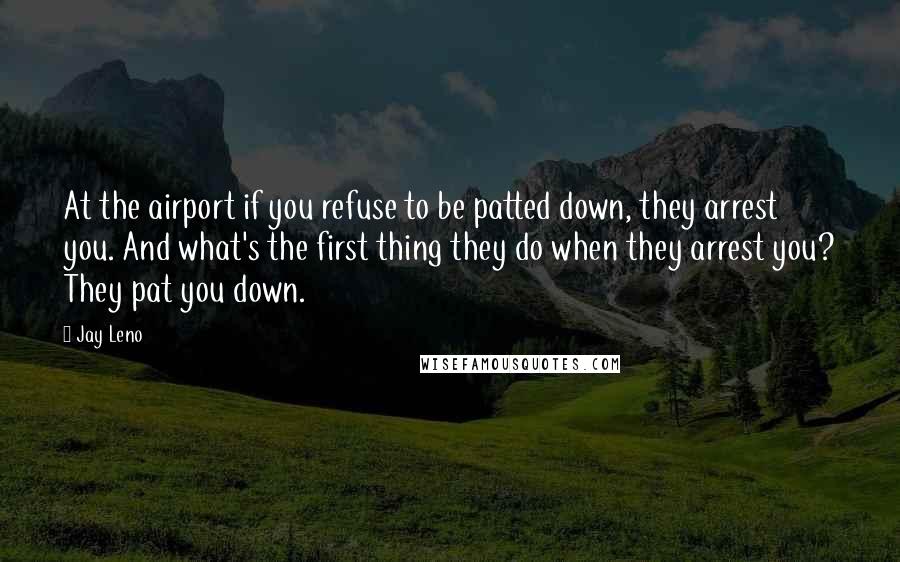 Jay Leno Quotes: At the airport if you refuse to be patted down, they arrest you. And what's the first thing they do when they arrest you? They pat you down.