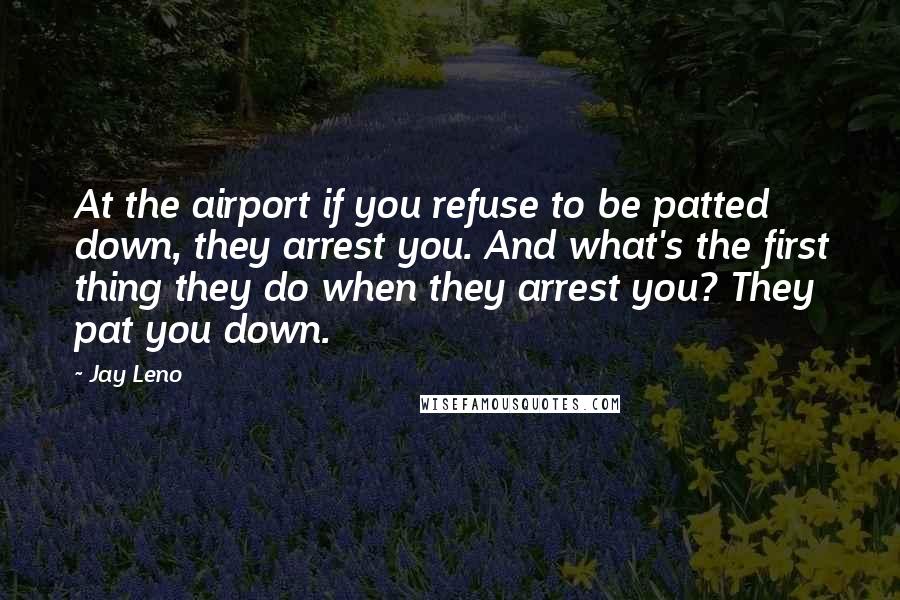 Jay Leno Quotes: At the airport if you refuse to be patted down, they arrest you. And what's the first thing they do when they arrest you? They pat you down.