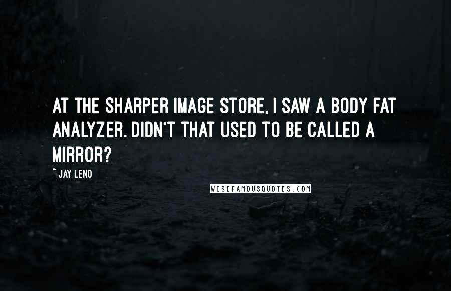 Jay Leno Quotes: At the Sharper Image store, I saw a body fat analyzer. Didn't that used to be called a mirror?