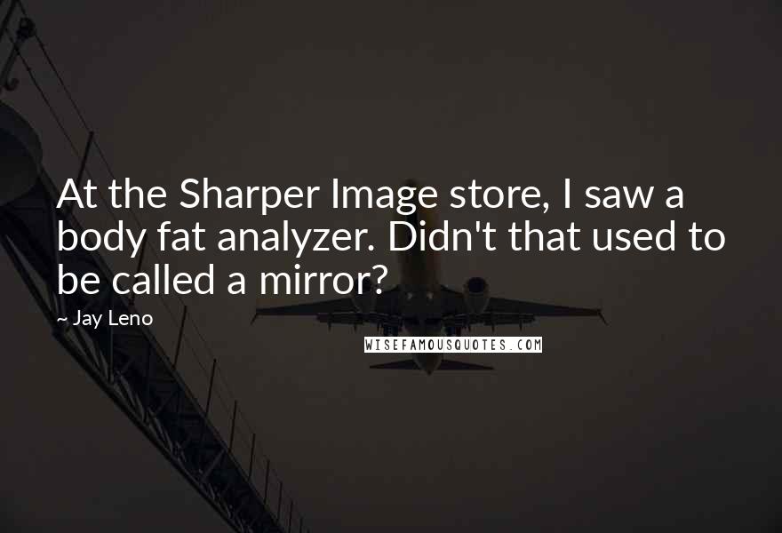 Jay Leno Quotes: At the Sharper Image store, I saw a body fat analyzer. Didn't that used to be called a mirror?