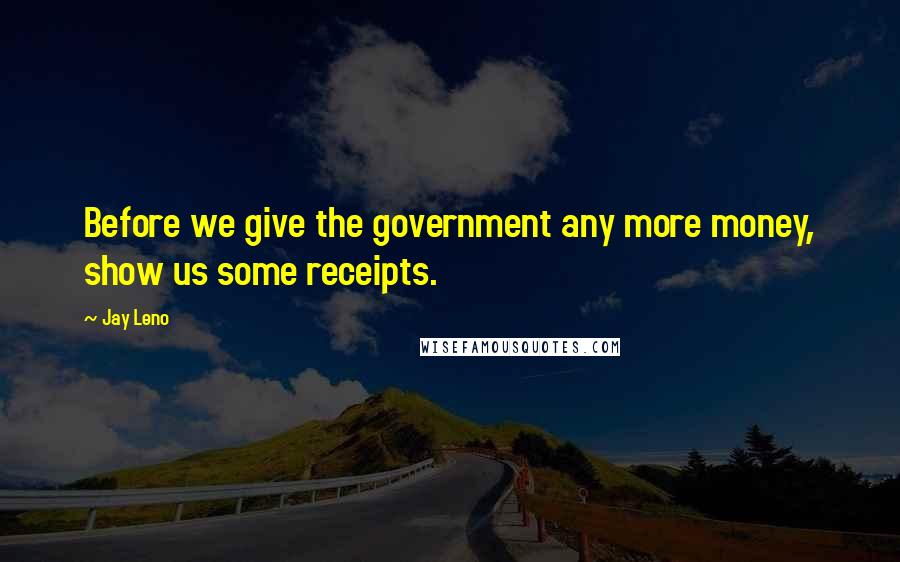 Jay Leno Quotes: Before we give the government any more money, show us some receipts.