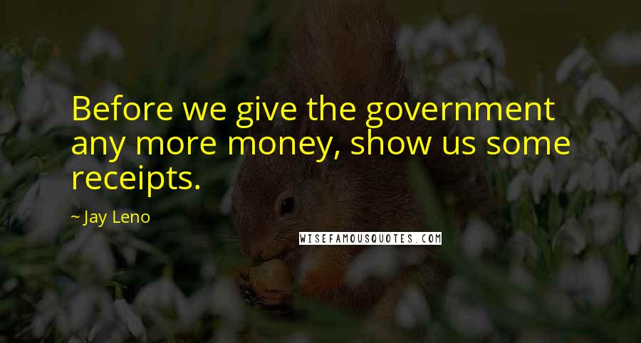 Jay Leno Quotes: Before we give the government any more money, show us some receipts.