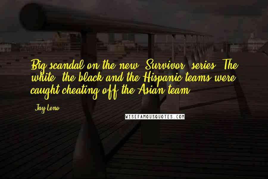 Jay Leno Quotes: Big scandal on the new 'Survivor' series. The white, the black and the Hispanic teams were caught cheating off the Asian team.