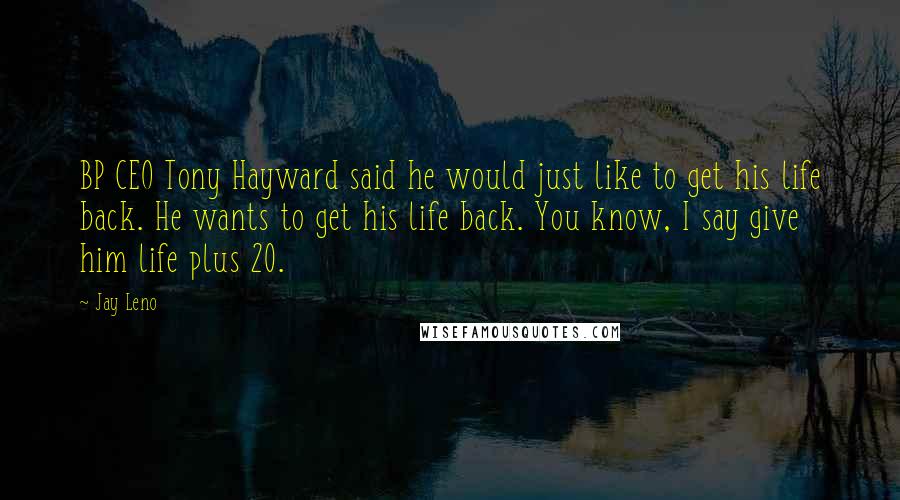 Jay Leno Quotes: BP CEO Tony Hayward said he would just like to get his life back. He wants to get his life back. You know, I say give him life plus 20.