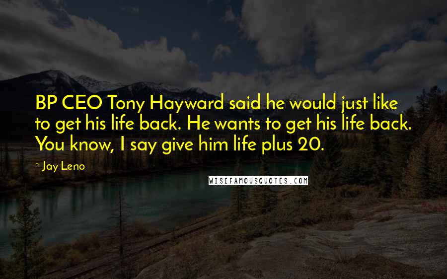 Jay Leno Quotes: BP CEO Tony Hayward said he would just like to get his life back. He wants to get his life back. You know, I say give him life plus 20.