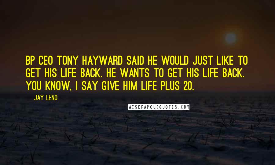 Jay Leno Quotes: BP CEO Tony Hayward said he would just like to get his life back. He wants to get his life back. You know, I say give him life plus 20.