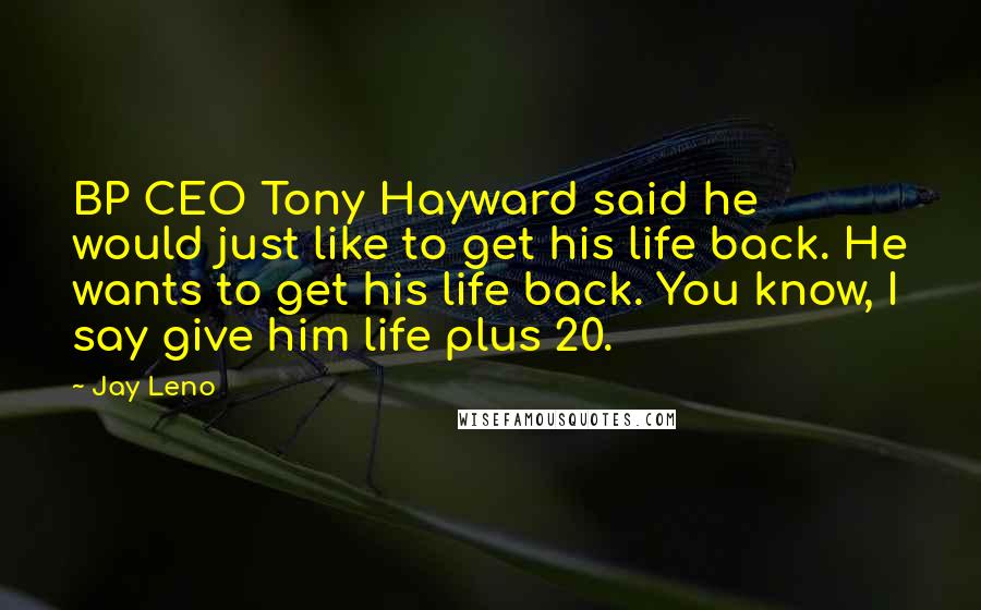 Jay Leno Quotes: BP CEO Tony Hayward said he would just like to get his life back. He wants to get his life back. You know, I say give him life plus 20.