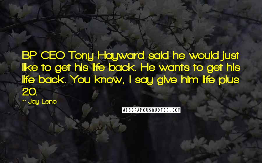 Jay Leno Quotes: BP CEO Tony Hayward said he would just like to get his life back. He wants to get his life back. You know, I say give him life plus 20.