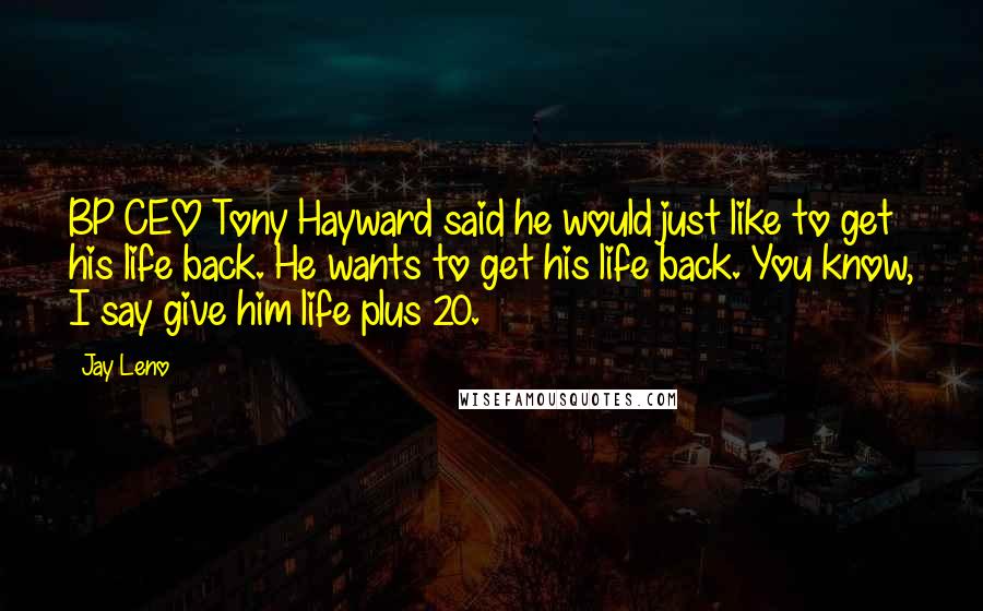 Jay Leno Quotes: BP CEO Tony Hayward said he would just like to get his life back. He wants to get his life back. You know, I say give him life plus 20.