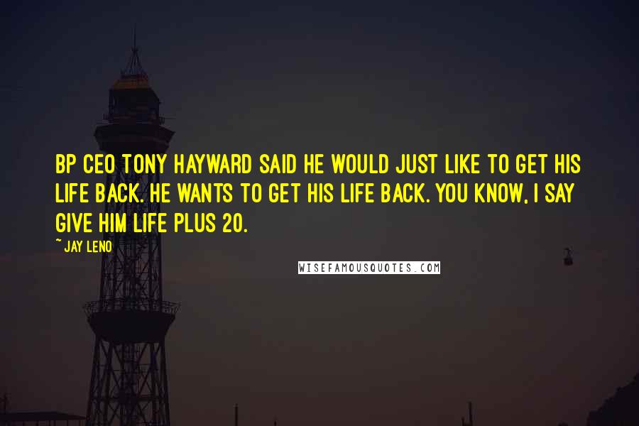 Jay Leno Quotes: BP CEO Tony Hayward said he would just like to get his life back. He wants to get his life back. You know, I say give him life plus 20.