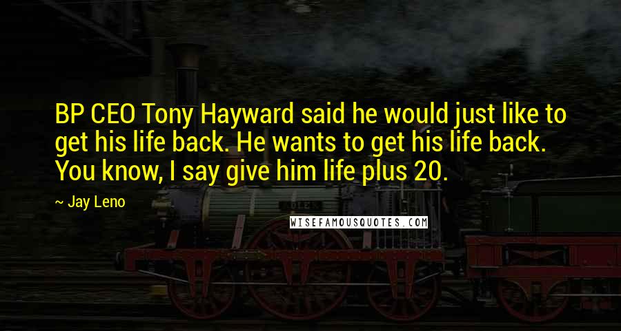 Jay Leno Quotes: BP CEO Tony Hayward said he would just like to get his life back. He wants to get his life back. You know, I say give him life plus 20.
