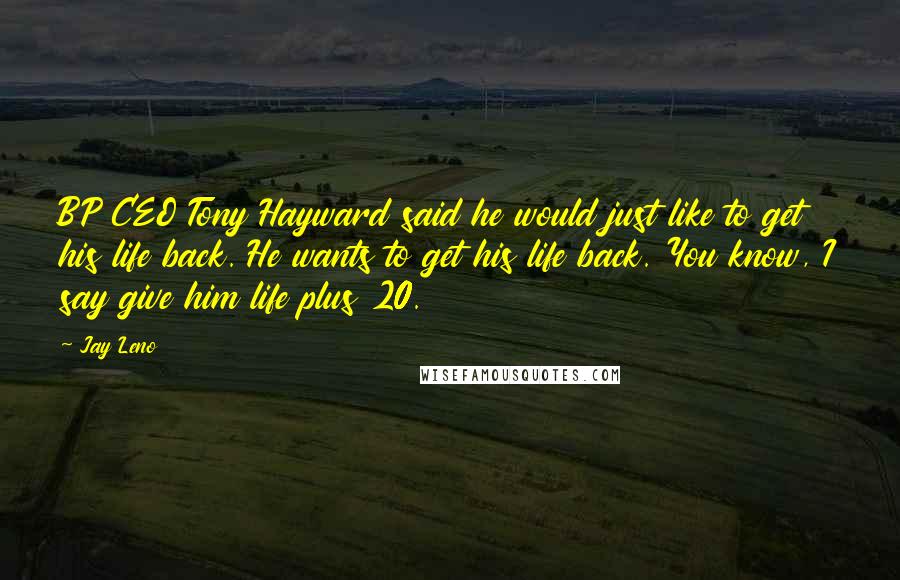 Jay Leno Quotes: BP CEO Tony Hayward said he would just like to get his life back. He wants to get his life back. You know, I say give him life plus 20.