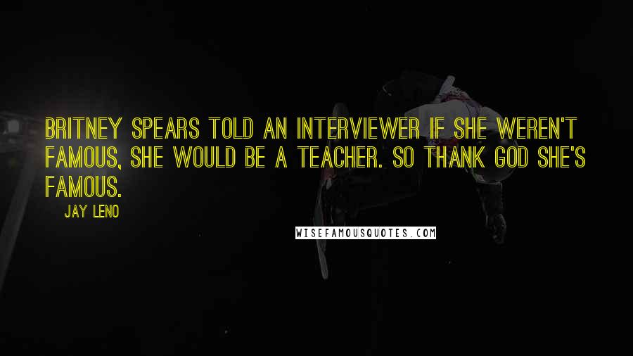 Jay Leno Quotes: Britney Spears told an interviewer if she weren't famous, she would be a teacher. So thank God she's famous.