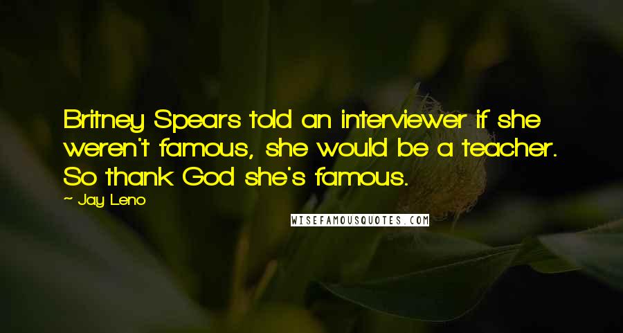 Jay Leno Quotes: Britney Spears told an interviewer if she weren't famous, she would be a teacher. So thank God she's famous.