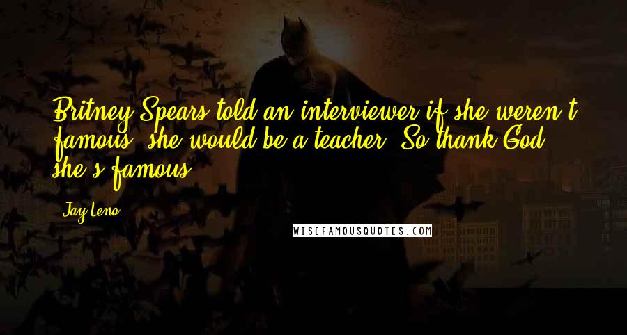 Jay Leno Quotes: Britney Spears told an interviewer if she weren't famous, she would be a teacher. So thank God she's famous.