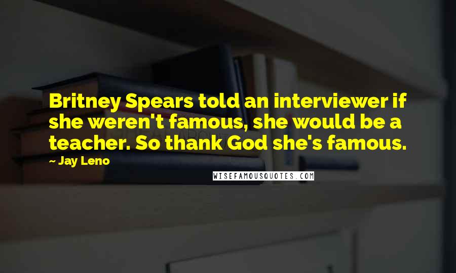 Jay Leno Quotes: Britney Spears told an interviewer if she weren't famous, she would be a teacher. So thank God she's famous.