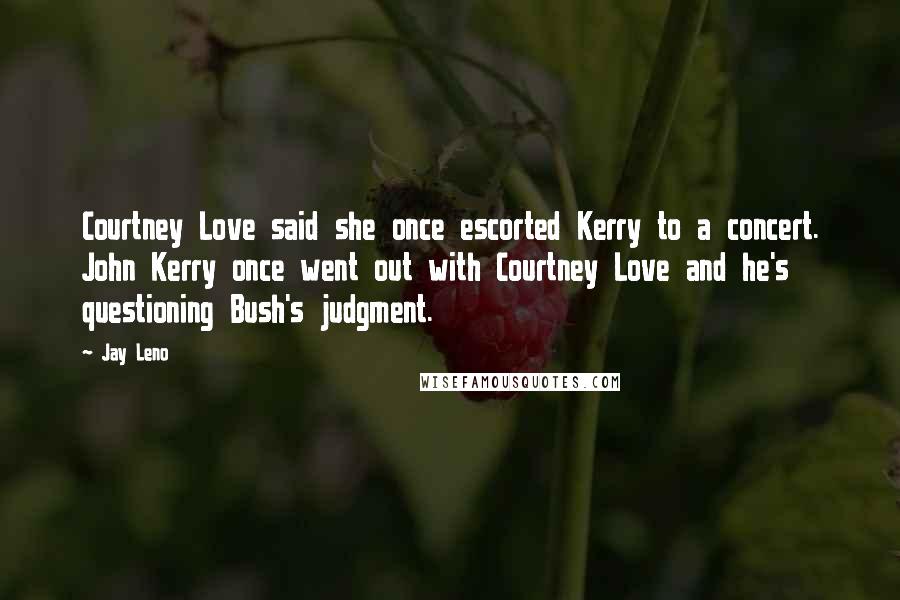 Jay Leno Quotes: Courtney Love said she once escorted Kerry to a concert. John Kerry once went out with Courtney Love and he's questioning Bush's judgment.