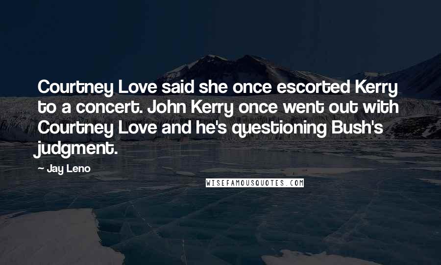 Jay Leno Quotes: Courtney Love said she once escorted Kerry to a concert. John Kerry once went out with Courtney Love and he's questioning Bush's judgment.