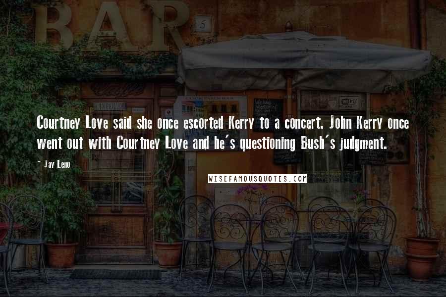 Jay Leno Quotes: Courtney Love said she once escorted Kerry to a concert. John Kerry once went out with Courtney Love and he's questioning Bush's judgment.