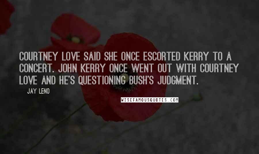 Jay Leno Quotes: Courtney Love said she once escorted Kerry to a concert. John Kerry once went out with Courtney Love and he's questioning Bush's judgment.