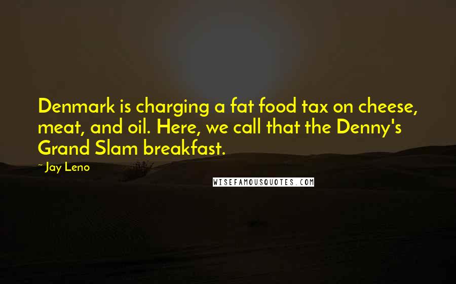 Jay Leno Quotes: Denmark is charging a fat food tax on cheese, meat, and oil. Here, we call that the Denny's Grand Slam breakfast.