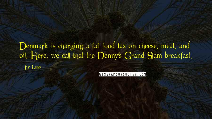 Jay Leno Quotes: Denmark is charging a fat food tax on cheese, meat, and oil. Here, we call that the Denny's Grand Slam breakfast.