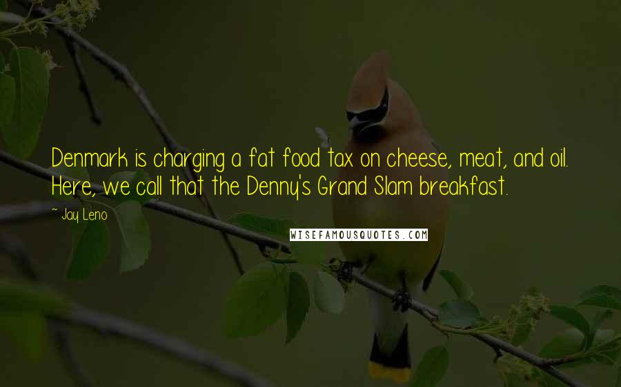 Jay Leno Quotes: Denmark is charging a fat food tax on cheese, meat, and oil. Here, we call that the Denny's Grand Slam breakfast.