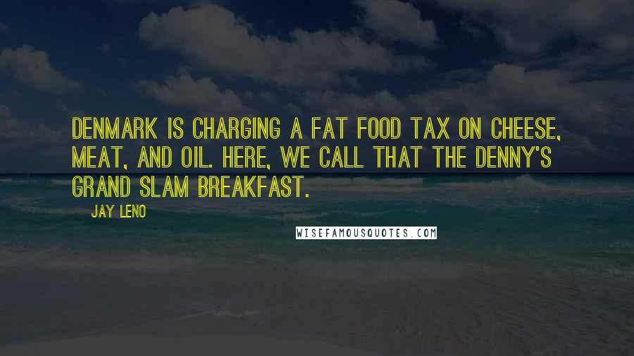 Jay Leno Quotes: Denmark is charging a fat food tax on cheese, meat, and oil. Here, we call that the Denny's Grand Slam breakfast.