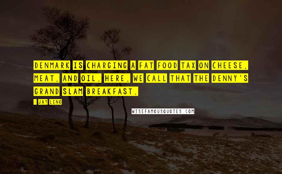 Jay Leno Quotes: Denmark is charging a fat food tax on cheese, meat, and oil. Here, we call that the Denny's Grand Slam breakfast.