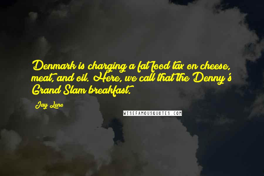 Jay Leno Quotes: Denmark is charging a fat food tax on cheese, meat, and oil. Here, we call that the Denny's Grand Slam breakfast.